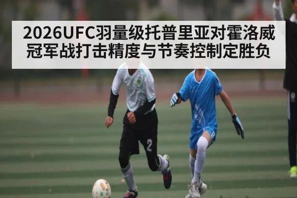 2026UFC羽量级托普里亚对霍洛威冠军战打击精度与节奏控制定胜负